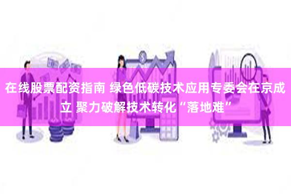 在线股票配资指南 绿色低碳技术应用专委会在京成立 聚力破解技术转化“落地难”