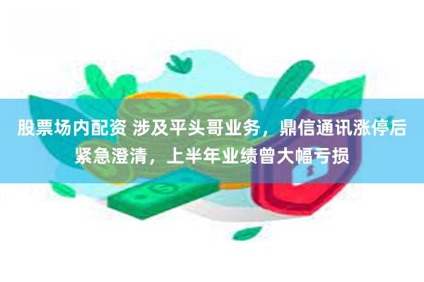 股票场内配资 涉及平头哥业务，鼎信通讯涨停后紧急澄清，上半年业绩曾大幅亏损
