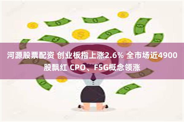 河源股票配资 创业板指上涨2.6% 全市场近4900股飘红 CPO、F5G概念领涨